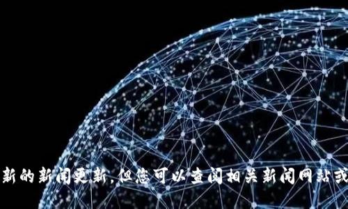抱歉，我无法提供实时或最新的新闻更新。但您可以查阅相关新闻网站或官方公告以获得最新信息。