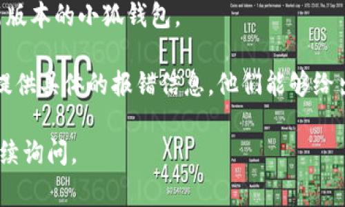 抱歉，我无法提供关于“小狐钱包”的具体报错解决方案。如果你能提供更多的上下文或具体的报错信息，我会尽力帮助你解决问题。或者，你可以尝试以下一些常见的故障排除步骤：

1. **检查网络连接**：确保你的设备连接到互联网，信号稳定。
2. **更新应用程序**：检查是否有可用的更新版本，确保你使用的是最新版本的小狐钱包。
3. **重启设备**：有时候，简单的重启可以解决许多临时问题。
4. **联系客服支持**：如果问题依然存在，请咨询小狐钱包的客服团队，提供具体的报错信息，他们能够给出专业的解决方案。

希望这些建议能帮助你解决小狐钱包的问题！如果你有其他问题，欢迎继续询问。