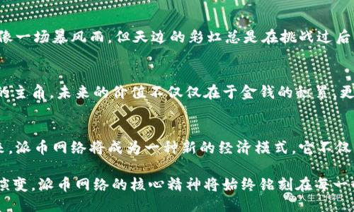 biao ti区块链派币网络未来价值：抓住时代的机遇，共创辉煌!/biao ti  
区块链,派币,未来价值/guanjianci  

引言：一场技术革命
在晨雾弥漫的科技领域，区块链技术如同一位摇曳生姿的舞者，在众多金融产品中脱颖而出。想象一下，一个不再依赖于传统银行的未来，每一笔交易都会像春天的花朵般自由绽放。这就是区块链的魅力所在，而在这片新的数字经济蓝海中，派币网络如同一颗璀璨的明珠，正逐渐引起人们的关注。

区块链的崭新生态
区块链技术来自于对中心化管理的不满，有人说它是“信任的机器”。想象在一片苍翠的森林中，虽然无数小溪相互交错流淌，但它们都遵循着大河的方向。在区块链的世界里，所有的数据都被透明化，每一笔交易都被记录在永恒的账本上，无法被任性的篡改。这不仅提升了交易的安全性，还为资产的流动性打开了新的大门。

派币网络的独特定位
派币网络（Pi Network）如同昇起在金色海平面上的朝阳，凭借其“边开边挖”的理念，成功地吸引了大批用户参与。想象一下，在这个网络中，不需要复杂的注册流程，只需简单的手机应用，就能为自己的未来积累财富。用户在每天的参与中就像手中握着一颗璀璨的宝石，等待发掘其真正的价值。

未来的价值：不是幻想，而是现实
随着时间的推移，派币网络的发展逐渐形成了一种共识，这种共识如同夜空中闪烁的星星，带给人们无限的希望。每一位参与者都不仅仅是旁观者，而是一个被赋予价值的参与者。派币的价值在于它的共享精神，每个人都可以在这个数字经济的舞台上，尽情挥洒自己的才华。

技术背后的文化力量
区块链不仅仅是技术，更是一种文化现象。在传统观念中，财富常被认为是某些特权阶层的专利，但在派币网络中，这种认知被颠覆了。想象一位普通的工人，他通过自己的努力和坚持，成为了社区中的“数字富豪”，这无疑是对传统观念的挑战。人们开始重新定义什么是价值，什么是财富。

真实案例：人与币的故事
这个网络中，不乏感人的故事。比如，一个来自农村的小女孩，原本以为自己的未来只能在家乡的小镇过平淡的生活，但自从接触了派币网络后，她的生活焕发了新生。每一天，她通过社交应用与世界各地的人交流，分享自己的想法，逐渐积累了自己第一桶金。在她的故事中，我们看到的不止是技术的进步，更是信念和勇气的传递。

面临的挑战与机遇
当然，每一场革命都伴随着挑战。派币网络在发展过程中，面临着各种问题，比如如何确保网络的去中心化，如何维护社区的活跃度等。风险就像一场暴风雨，但天边的彩虹总是在挑战过后悄然出现。只要找到解决方案，就像一只在风雨中展翅翱翔的鹰，派币网络一定能够在风暴中找到属于自己的蓝天。

结论：共创辉煌的未来
从晨雾中的老桥到璀璨星空的明珠，区块链和派币网络正在为我们绘制出一幅未来的宏伟蓝图。参与其中的我们，每个人都可以是创造未来的主角。未来的价值不仅仅在于金钱的积累，更在于我们共同承担的责任和梦想。让我们一同携手，抓住这个时代的机遇，创造属于我们的辉煌!  

展望未来的每一步
未来的路就像那条蜿蜒的小溪，充满未知的可能。无论是参与者还是观察者，我们都应该保持开放的心态，敢于尝试和探索。或许在不久的将来，派币网络将成为一种新的经济模式，它不仅改变了个体的命运，更将影响整个社会的运行。让我们在这个迷人的技术旅程中，一同前行，期待每一次的浪潮带来新的惊喜。  

通过对派币网络未来价值的思考，我们不仅看见了数字经济的希望，更感受到了人类在科技进步过程中不断革新思想的勇气。无论未来如何演变，派币网络的核心精神将始终铭刻在每一个参与者的心中，让我们携手共进，创造更美好的明天。  