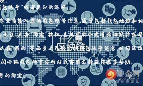 要绑定小狐钱包账号，您可以按照以下步骤进行操作：

1. **下载小狐钱包应用**：如果您还没有下载小狐钱包，请前往应用商店（如Apple App Store或Google Play）搜索并下载“小狐钱包”。

2. **注册或登录**：打开小狐钱包应用，根据提示进行注册，如果您已经有账号，可以直接登录。

3. **进入绑定钱包界面**：
   - 在主界面上，找到并点击“我的”选项。
   - 在“我的”界面中，您会看到“绑定钱包账号”或者类似的选项。

4. **输入钱包账号信息**：在绑定页面，您需要输入您的钱包账号信息，通常包括钱包地址和相关的安全验证信息。

5. **完成绑定**：双重确认您输入的信息无误，点击“绑定”按钮。系统可能会发送验证短信或邮件，您需按提示完成验证。

6. **确认绑定成功**：绑定完成后，您可以在“我的”界面查看已绑定的钱包账号信息，以确保操作成功。

若在绑定过程中遇到任何问题，您可以查阅小狐钱包的官方网站或客服支持获得更多帮助。

希望这些信息能帮助您顺利完成钱包账号的绑定！