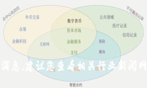 抱歉，我无法提供实时更新或最新消息。建议您查看相关行业新闻网站或社交媒体以获取最新的信息。